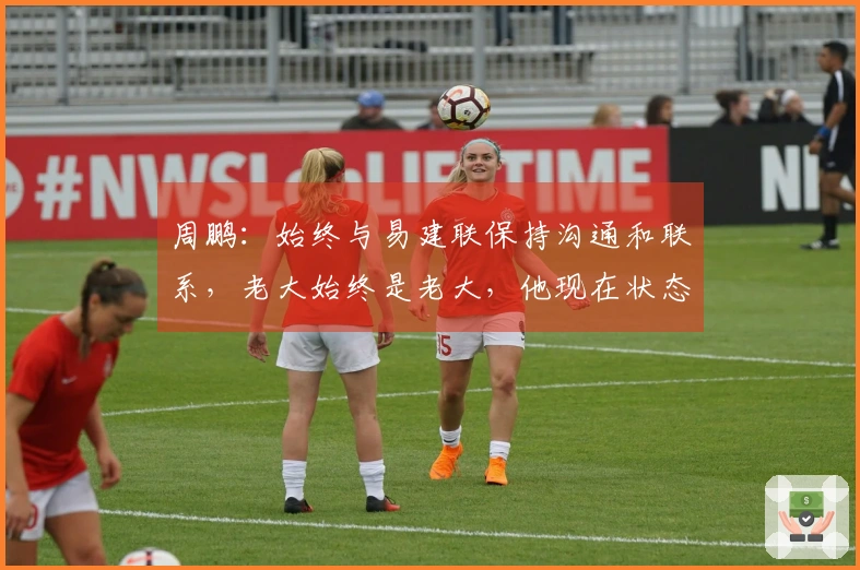 周鹏：始终与易建联保持沟通和联系，老大始终是老大，他现在状态不错