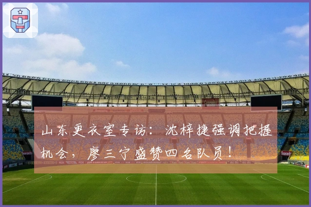 山东更衣室专访：沈梓捷强调把握机会，廖三宁盛赞四名队员！