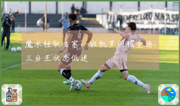 魔术轻取活塞，班凯罗闪耀全场，三分王状态低迷
