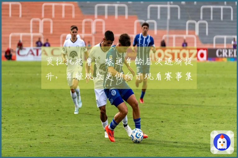 莫拉托格鲁：球迷年龄层次逐渐提升，年轻观众更倾向于观看赛事集锦