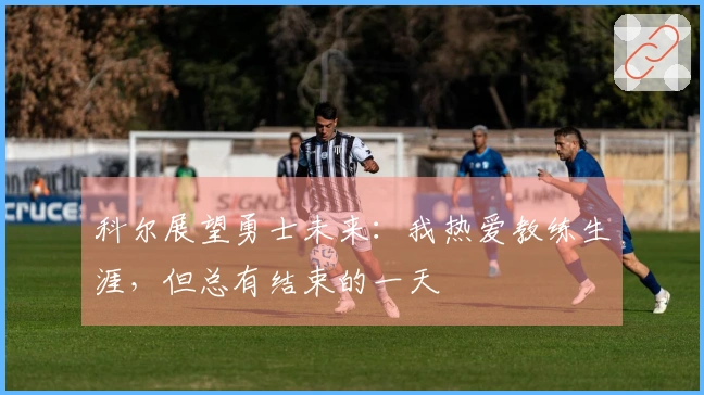科尔展望勇士未来：我热爱教练生涯，但总有结束的一天