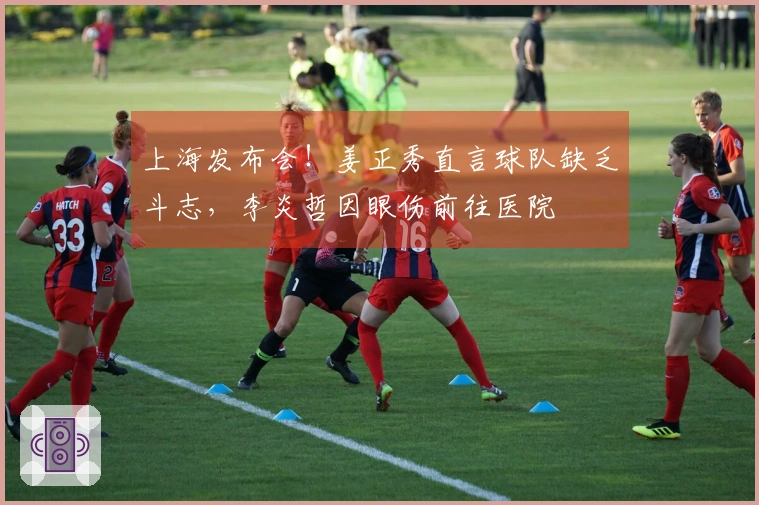 上海发布会！姜正秀直言球队缺乏斗志，李炎哲因眼伤前往医院