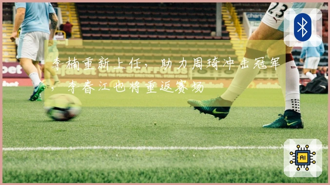李楠重新上任，助力周琦冲击冠军，李春江也将重返赛场
