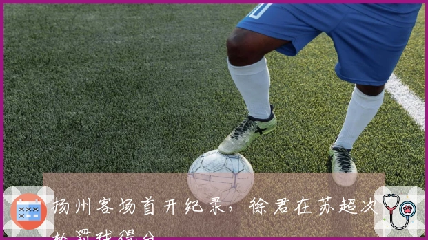 扬州客场首开纪录，徐君在苏超次轮罚球得分