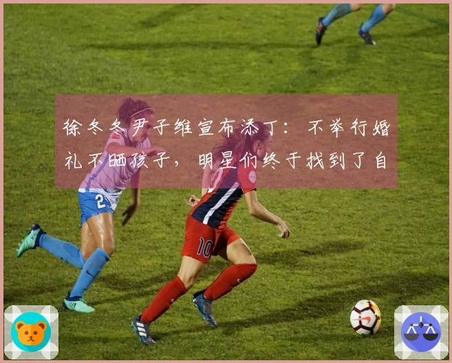 徐冬冬尹子维宣布添丁：不举行婚礼不晒孩子，明星们终于找到了自我