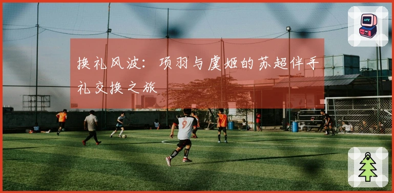 换礼风波：项羽与虞姬的苏超伴手礼交换之旅