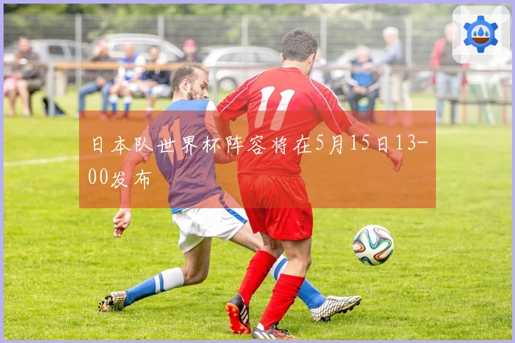 日本队世界杯阵容将在5月15日13-00发布