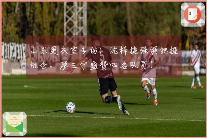 山东更衣室专访：沈梓捷强调把握机会，廖三宁盛赞四名队员！